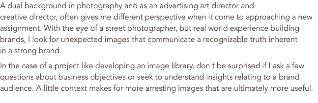 A dual background in photography and as an advertising art director and  creative director, often gives me different perspective when it come to approaching a new assignment. With the eye of a street photographer, but real world experience building brands, I look for unexpected images that communicate a recognizable truth inherent  in a strong brand. In the case of a project like developing an image library, don't be surprised if I ask a few questions about business objectives or seek to understand insights relating to a brand audience. A little context makes for more arresting images that are ultimately more useful. 